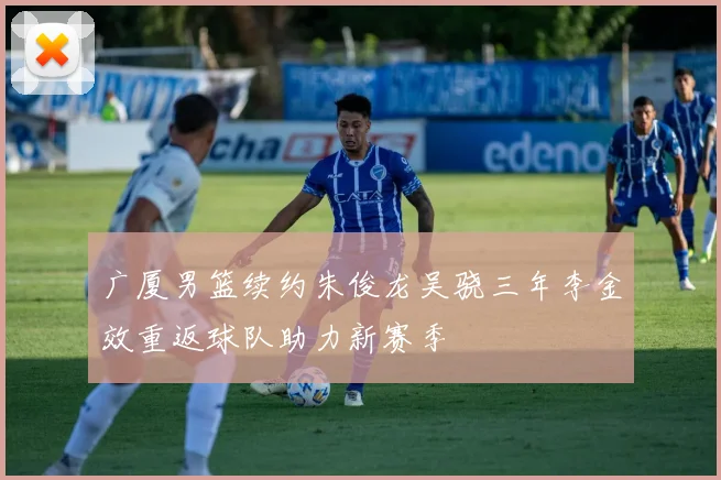 广厦男篮续约朱俊龙吴骁三年李金效重返球队助力新赛季