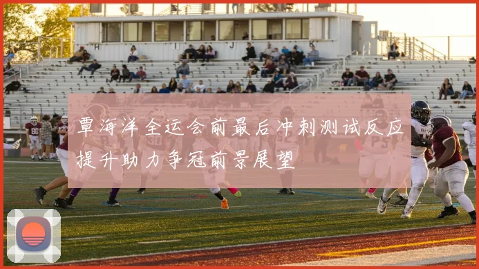 覃海洋全运会前最后冲刺测试反应提升助力争冠前景展望