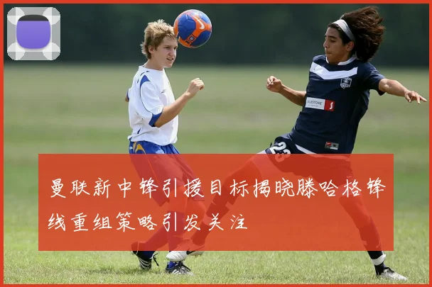 曼联新中锋引援目标揭晓滕哈格锋线重组策略引发关注