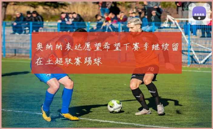 奥纳纳表达愿望希望下赛季继续留在土超联赛踢球