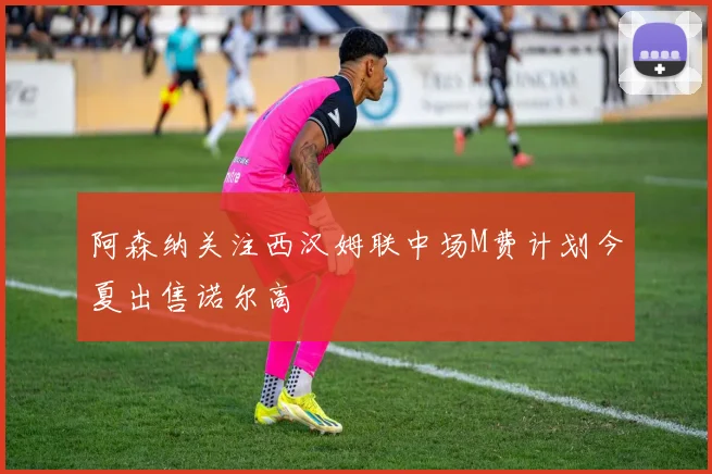 阿森纳关注西汉姆联中场M费计划今夏出售诺尔高