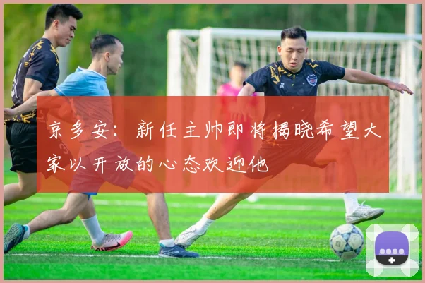 京多安：新任主帅即将揭晓希望大家以开放的心态欢迎他
