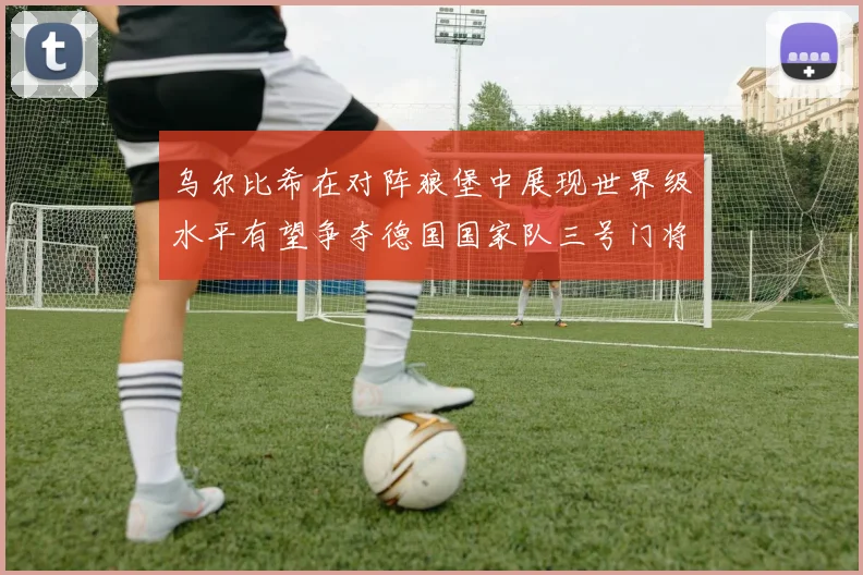 乌尔比希在对阵狼堡中展现世界级水平有望争夺德国国家队三号门将位置