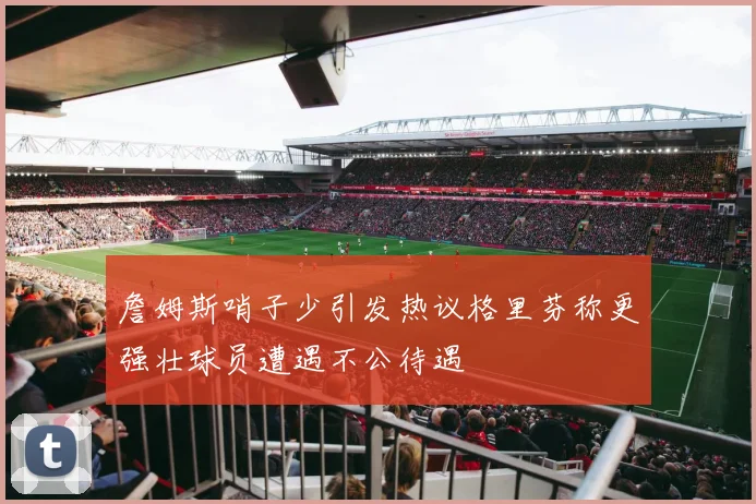 詹姆斯哨子少引发热议格里芬称更强壮球员遭遇不公待遇