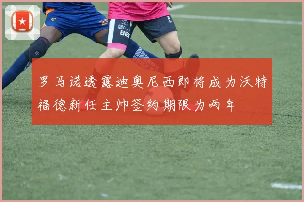 罗马诺透露迪奥尼西即将成为沃特福德新任主帅签约期限为两年