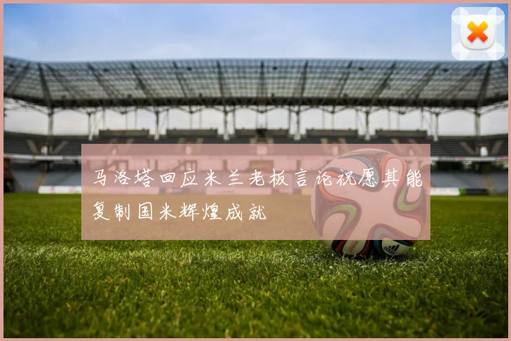 马洛塔回应米兰老板言论祝愿其能复制国米辉煌成就