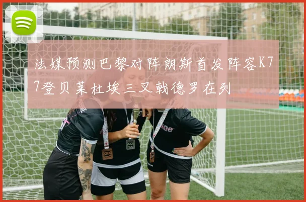 法媒预测巴黎对阵朗斯首发阵容K77登贝莱杜埃三叉戟德罗在列