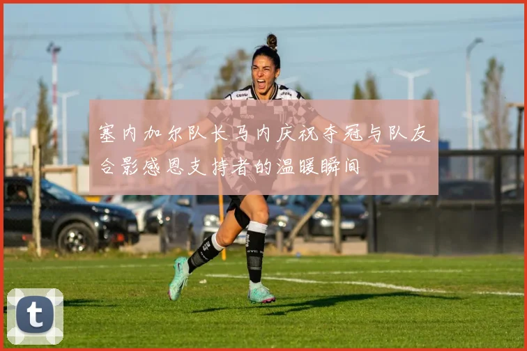 塞内加尔队长马内庆祝夺冠与队友合影感恩支持者的温暖瞬间