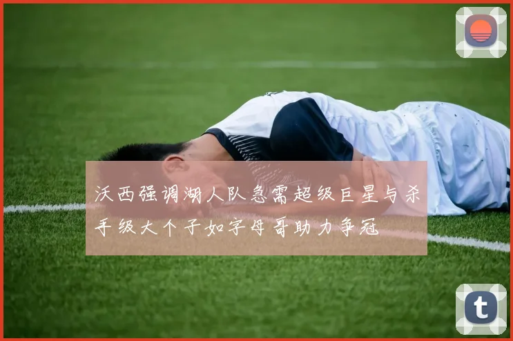 沃西强调湖人队急需超级巨星与杀手级大个子如字母哥助力争冠
