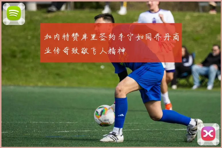 加内特赞库里签约李宁如同乔丹商业传奇致敬飞人精神