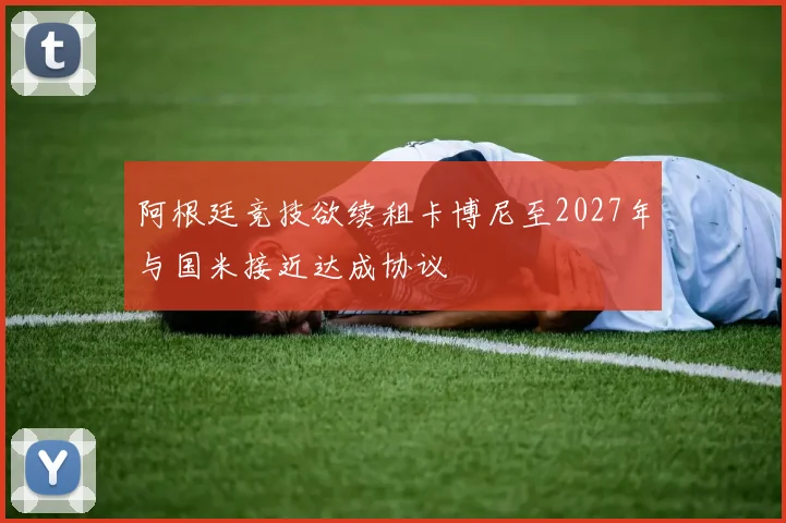 阿根廷竞技欲续租卡博尼至2027年与国米接近达成协议