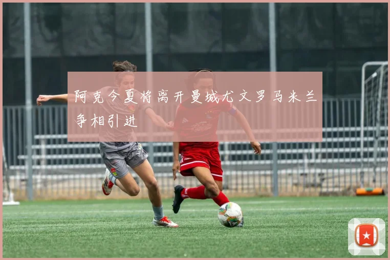 阿克今夏将离开曼城尤文罗马米兰争相引进